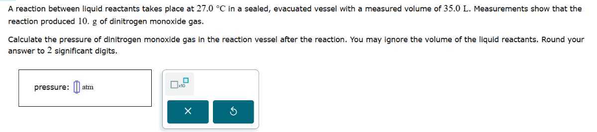 A reaction between liquid reactants takes place at 27.0^∘C in a sealed, evacuated vessel with a measured volume of 35.0 L . Measurements show that the reaction produced 10 . g of dinitrogen monoxide gas.

Calculate the pressure of dinitrogen monoxide gas in the reaction vessel after the reaction. You may ignore the volume of the liquid reactants. Round your answer to 2 significant digits.
pressure: □ atm □ × 10