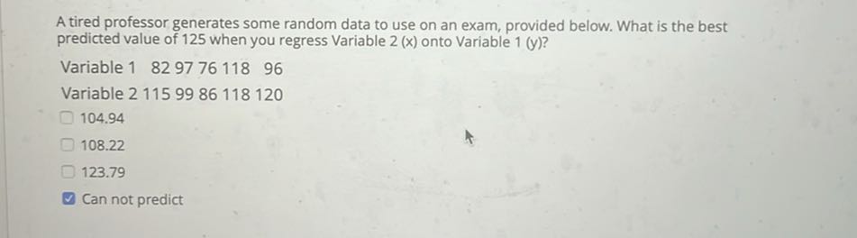 A tired professor generates some random data to use on an exam, provided below. What is the best predicted value of 125 when you regress Variable 2(x) onto Variable 1(y) ?
Variable 182977611896
Variable 21159986118120
104.94
108.22
123.79
Can not predict