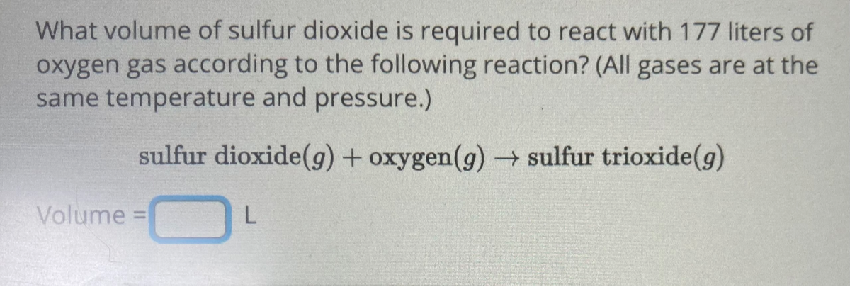 What volume of sulfur dioxide is required to react with 177 liters of oxygen gas according to the following reaction? (All gases are at the same temperature and pressure.)

    sulfur dioxide (g)+oxygen(g) → sulfur trioxide (g)


Volume = □ L