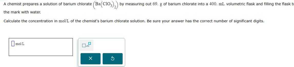 A chemist prepares a solution of barium chlorate (Ba(ClO3)2) by measuring out 69 . g of barium chlorate into a 400 . mL volumetric flask and filling the flask t the mark with water.

Calculate the concentration in mol / L of the chemist's barium chlorate solution. Be sure your answer has the correct number of significant digits.
□ mol / L □ 1 × 10