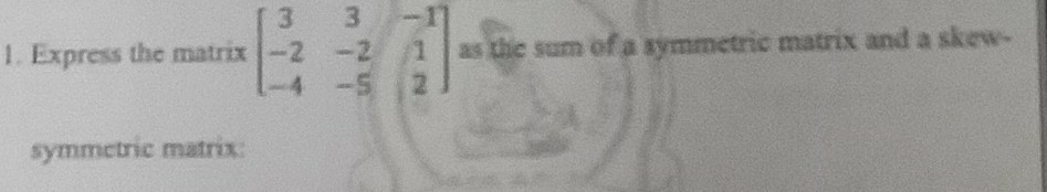 1. Express the matrix [
    3     3     -1 
     -2     -2     1 
     -4     -5     2
] as the sum of a symmetric matrix and a skewsymmetric matrix: