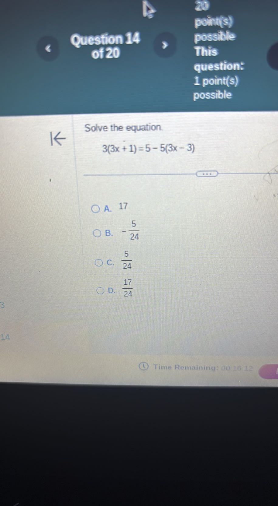 point(s)
Question 14
possible
of 20
This
question:
1 point(s)
possible

Solve the equation.

    3(3 x+1)=5-5(3 x-3)

A. 17
B. -(5)/(24)
C. (5)/(24)
D. (17)/(24)
(1) Time Remaining: 001612