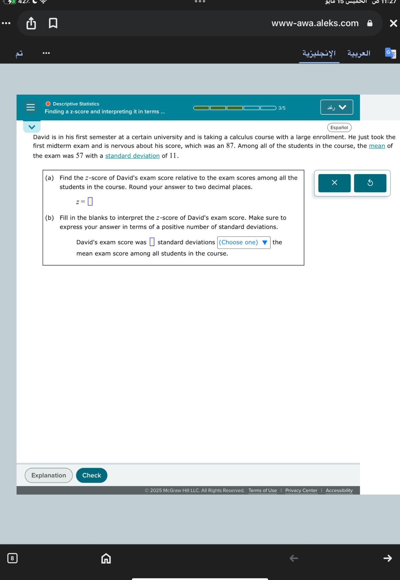www-awa.aleks.com
??????????
???????
O Descriptive Statistics
Finding a z-score and interpreting it in terms ...
3/5
Español

David is in his first semester at a certain university and is taking a calculus course with a large enrollment. He just took the first midterm exam and is nervous about his score, which was an 87. Among all of the students in the course, the mean of the exam was 57 with a standard deviation of 11 .
(a) Find the z-score of David's exam score relative to the exam scores among all the students in the course. Round your answer to two decimal places.

    z=

□
(b) Fill in the blanks to interpret the z-score of David's exam score. Make sure to express your answer in terms of a positive number of standard deviations.

David's exam score was □ standard deviations □ (Choose one) the mean exam score among all students in the course.
Explanation
Check
© 2025 McGraw Hill LLC. All Rights Reserved. Terms of Use | Privacy Center | Accessibility
8