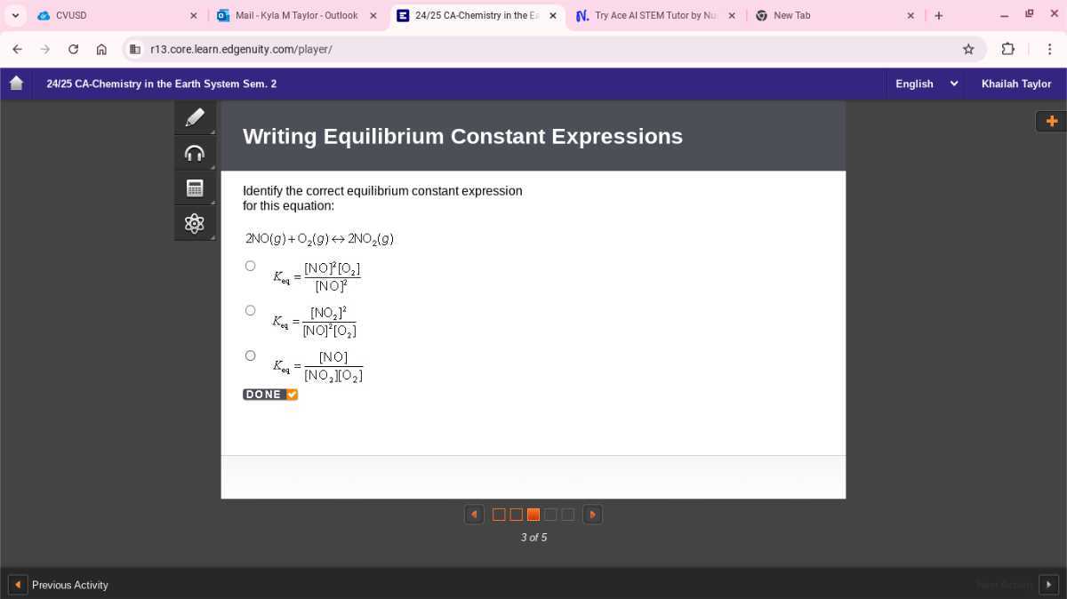 CVUSD
Mail-Kyla M Taylor- Outlook
24/25 CA-Chemistry in the E:
Try Ace Al STEM Tutor by Nu
New Tab
r13.core.learn.edgenuity.com/player/
24125 CA-Chemistry in the Earth System Sem. 2
English
Khailah Taylor

Writing Equilibrium Constant Expressions

Identify the correct equilibrium constant expression for this equation:

    2 NO(g)+O2(g) ↔ 2 NO2(g)

Keq =([NO^2[O2].)/([NO]^2)
Keq =([NO2]^2)/([NO]^2[O2])


    Keq=([NO])/([NO2][O2])


DONE
□
Previous Activity
