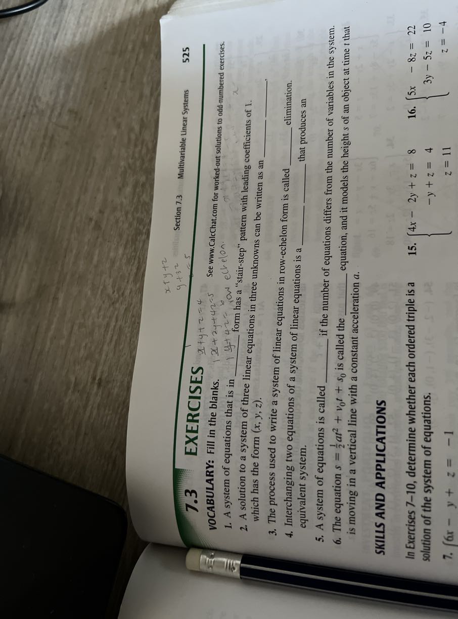 7.3 EXERCISES
x+y+z
Section 7.3 Multivariable Linear Systems
525

VOCABULARY: Fill in the blanks. 1 x+2 y+42=5 See www.CalcChat.com for worked-out solutions to odd-numbered exercises.
1. A system of equations that is in  y+42=6 row echelon.
2. A solution to a system of three linear equation ons in three unknowns can be written as an which has the form (x, y, z).  ,
3. The process used to write a system of linear equations in row-echelon form is called
4. Interchanging two equations of a system of linear equations is a  elimination. equivalent system.  that produces an
5. A system of equations is called  if the number of equations differs from the number of variables in the system.
6. The equation s=(1)/(2) a t^2+v0 t+s0 is called the  is moving in a vertical line with a constant acceleration a. equation, and it models the height s of an object at time t that

SKILLS AND APPLICATIONS

In Exercises 7-10, determine whether each ordered triple is a solution of the system of equations.
7. (6 x-y+z=-1
15. { 4 x-2 y+z     =8 
 -y+z     =4 
 z     =11.

    16. {
    5 x-8 z     =22 
    
    3 y-5 z     =10 
    
    z     =-4
    .
