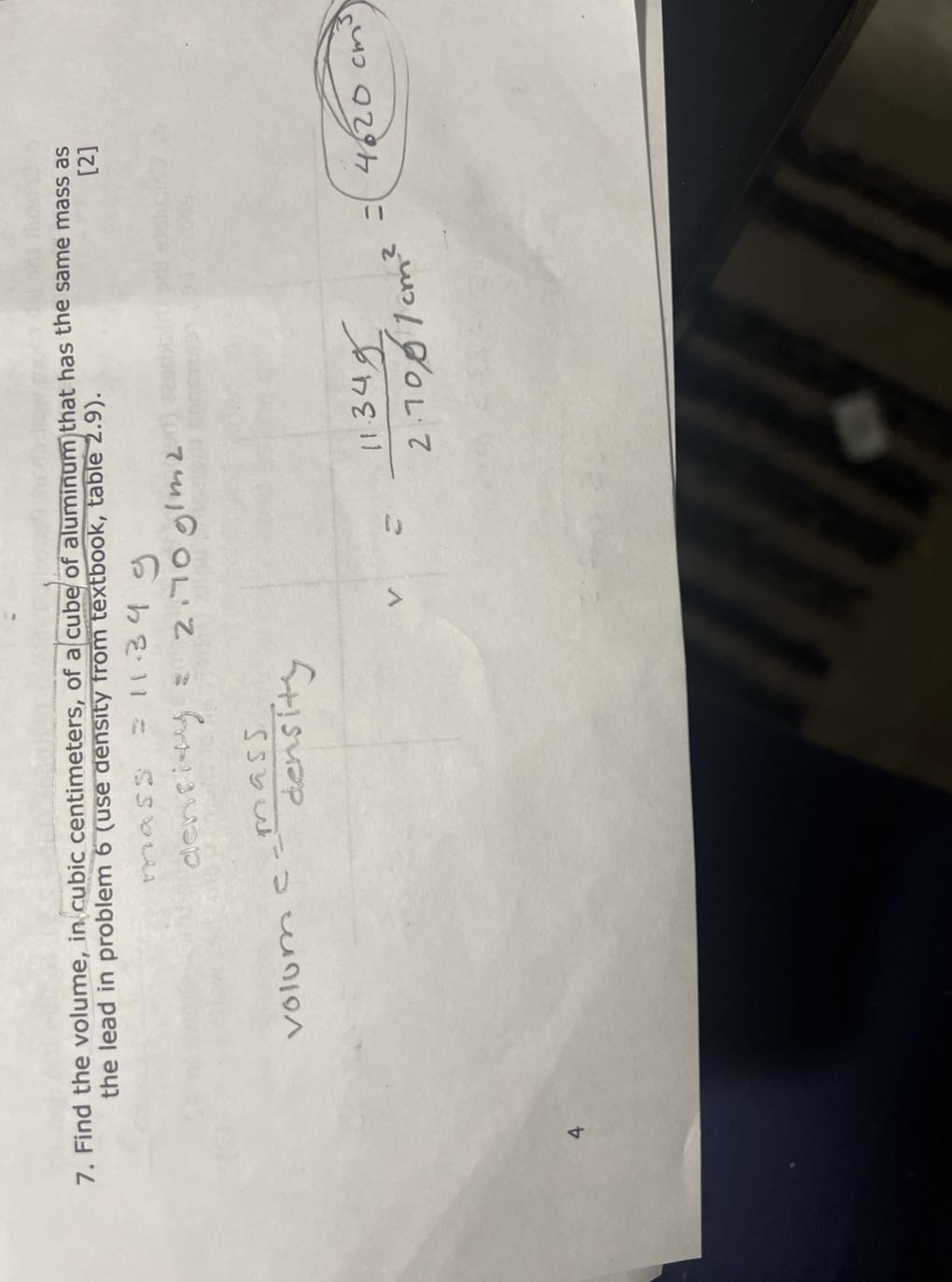 7. Find the volume, in cubic centimeters, of a cube of aluminum that has the same mass as the lead in problem 6 (use density from textbook, table 2.9).
[2]

    mass =11.34  g
         density =2.70  g1 2


    volum  e=( mass )/( density )


    v=(11.34  g)/(2.7001  cm^2)=4.20  cm^3

4