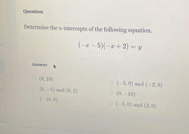 Question

Determine the x -intercepts of the following equation.

    (-x-5)(-x+2)=y


Answer
(0,10)
(0,-5) and (0,2)
(-5,0) and (-2,0)
(-10,0)
(0,-10)
(-5,0) and (2,0)