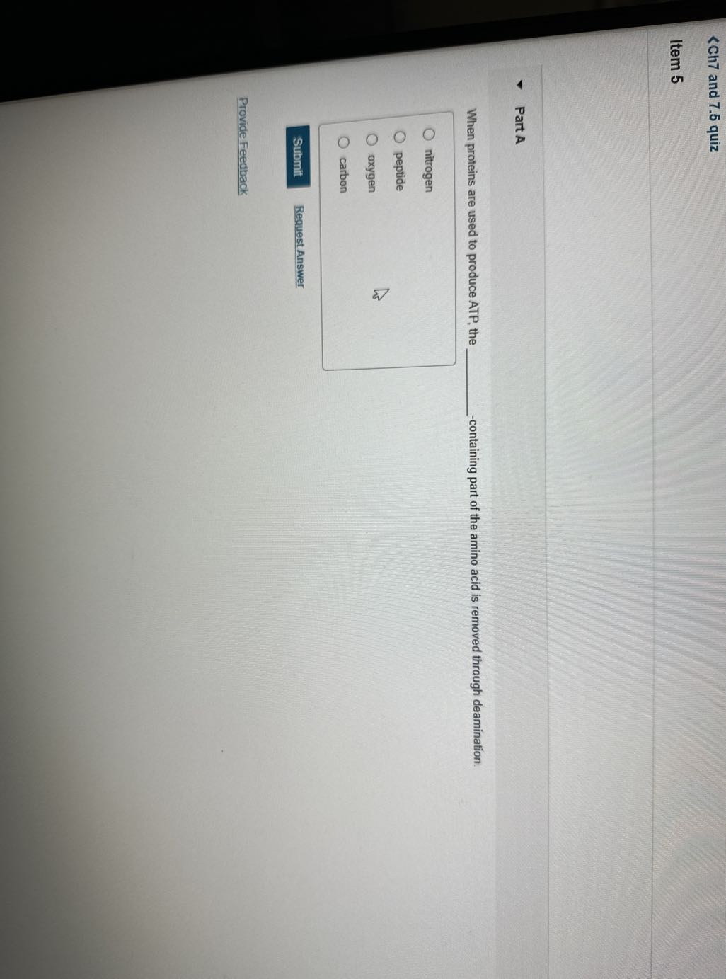 <Ch7 and 7.5 quiz
Item 5

Part A

When proteins are used to produce ATP, the  -containing part of the amino acid is removed through deamination.
nitrogen
peptide
oxygen
carbon
Submit
Request Answer
Provide Feedback