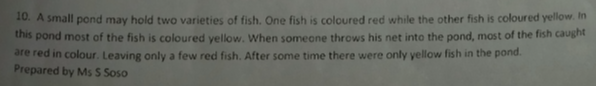 10. A small pond may hold two varieties of fish. One fish is coloured red while the other fish is coloured yellow. In this pond most of the fish is coloured yellow. When someone throws his net into the pond, most of the fish caught are red in colour. Leaving only a few red fish. After some time there were only yellow fish in the pond.
Prepared by Ms S Soso