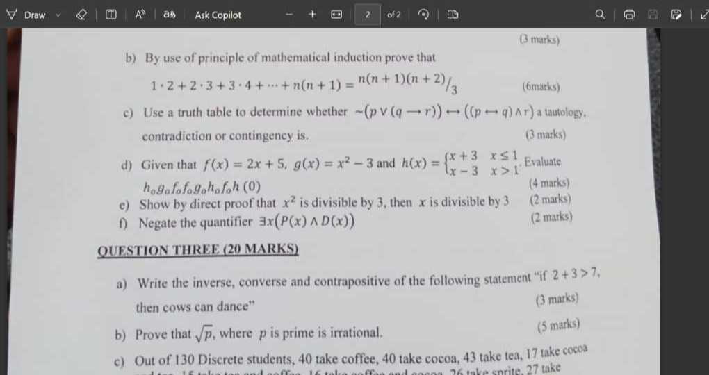 Draw
A^∘
ats
Ask Copilot
2
of 2
ID
(3 marks)
b) By use of principle of mathematical induction prove that

    1 · 2+2 · 3+3 · 4+⋯+n(n+1)=n(n+1)(n+2) / 3

c) Use a truth table to determine whether ∼(p ∨(q → r)) ↔((p ↦ q) ∧ r) a tautology. contradiction or contingency is.
(3 marks)
d) Given that f(x)=2 x+5, g(x)=x^2-3 and h(x)={
    x+3     x ≤ 1 
     x-3     x>1
.. Evaluate h0 ga fo fo go ho fo h(0)
(4 marks)
(2 marks)
c) Show by direct proof that x^2 is divisible by 3 , then x is divisible by 3
(2 marks)
f) Negate the quantifier ∃ x(P(x) ∧ D(x))

QUESTION THREE ( 20 MARKS )
a) Write the inverse, converse and contrapositive of the following statement "if 2+3>7, then cows can dance"
(3 marks)
b) Prove that √(p), where p is prime is irrational.
(5 marks)
c) Out of 130 Discrete students, 40 take coffee, 40 take cocoa, 43 take tea, 17 take cocos