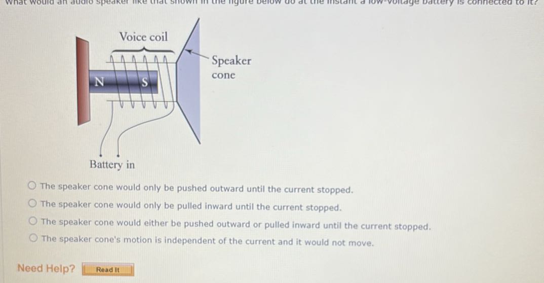 The speaker cone would only be pushed outward until the current stopped.
The speaker cone would only be pulled inward until the current stopped.
The speaker cone would either be pushed outward or pulled inward until the current stopped.
The speaker cone's motion is independent of the current and it would not move.
Need Help?
Read It