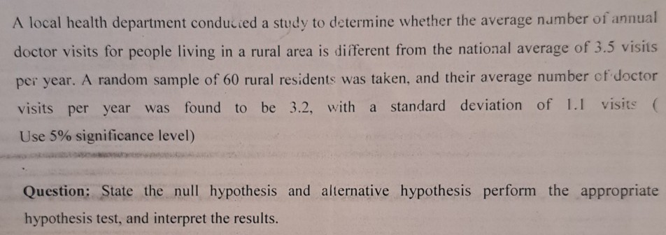 A local health department conducted a study to determine whether the average number of annual doctor visits for people living in a rural area is different from the national average of 3.5 visits per year. A random sample of 60 rural residents was taken, and their average number of doctor visits per year was found to be 3.2, with a standard deviation of 1.1 visits (
Use 5% significance level)

Question: State the null hypothesis and alternative hypothesis perform the appropriate hypothesis test, and interpret the results.