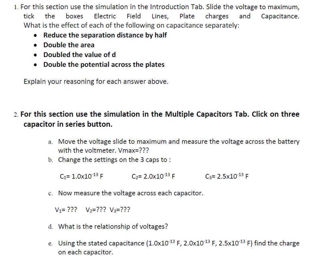 1. For this section use the simulation in the Introduction Tab. Slide the voltage to maximum, tick the boxes Electric Field Lines, Plate charges and Capacitance. What is the effect of each of the following on capacitance separately:
- Reduce the separation distance by half
- Double the area
- Doubled the value of d
- Double the potential across the plates

Explain your reasoning for each answer above.
2. For this section use the simulation in the Multiple Capacitors Tab. Click on three capacitor in series button.
a. Move the voltage slide to maximum and measure the voltage across the battery with the voltmeter. Vmax=???
b. Change the settings on the 3 caps to :
C1=1.0 × 10^-13 F
C2=2.0 × 10^-13 F
C3=2.5 × 10^-13 F
c. Now measure the voltage across each capacitor.
V1= ??? V2= ??? V3= ???
d. What is the relationship of voltages?
e. Using the stated capacitance (1.0 × 10^-13 F, 2.0 × 10^-13 F, 2.5 × 10^-13 F) find the charge on each capacitor.