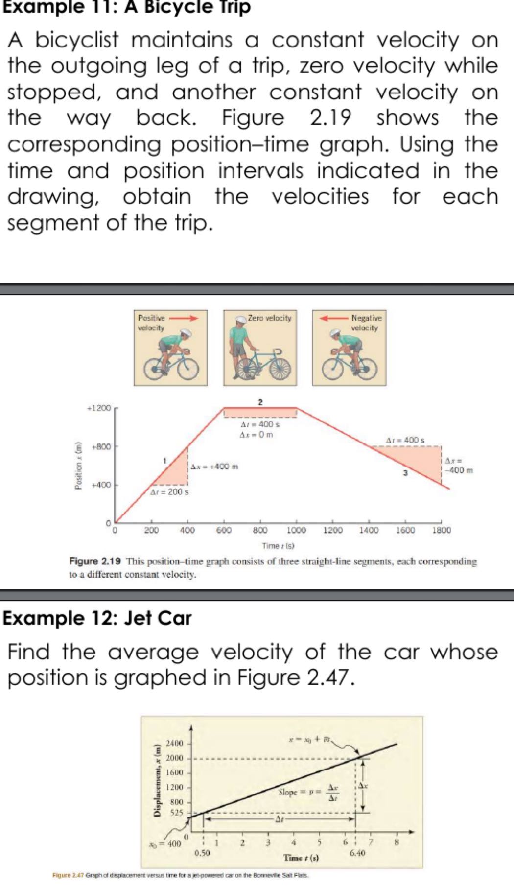 Example 11: A Bicycle Trip
A bicyclist maintains a constant velocity on the outgoing leg of a trip, zero velocity while stopped, and another constant velocity on the way back. Figure 2.19 shows the corresponding position-time graph. Using the time and position intervals indicated in the drawing, obtain the velocities for each segment of the trip.

Figure 2.19 This position-time graph consists of three straight-line segments, each corresponding to a different constant velocity.

Example 12: Jet Car
Find the average velocity of the car whose position is graphed in Figure 2.47.
Figure 2.47 Graphot depacement versus tore for a ge-puneted or on the Bomenle Sat Fas.