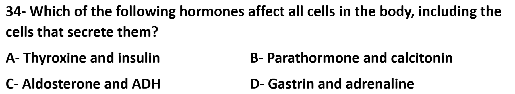 34- Which of the following hormones affect all cells in the body, including the cells that secrete them?

A- Thyroxine and insulin
B- Parathormone and calcitonin
C- Aldosterone and ADH
D- Gastrin and adrenaline