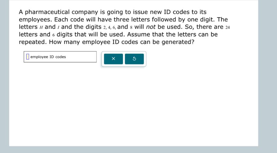 A pharmaceutical company is going to issue new ID codes to its employees. Each code will have three letters followed by one digit. The letters H and I and the digits 2,4,6, and 8 will not be used. So, there are 24 letters and 6 digits that will be used. Assume that the letters can be repeated. How many employee ID codes can be generated?
□
employee ID codes