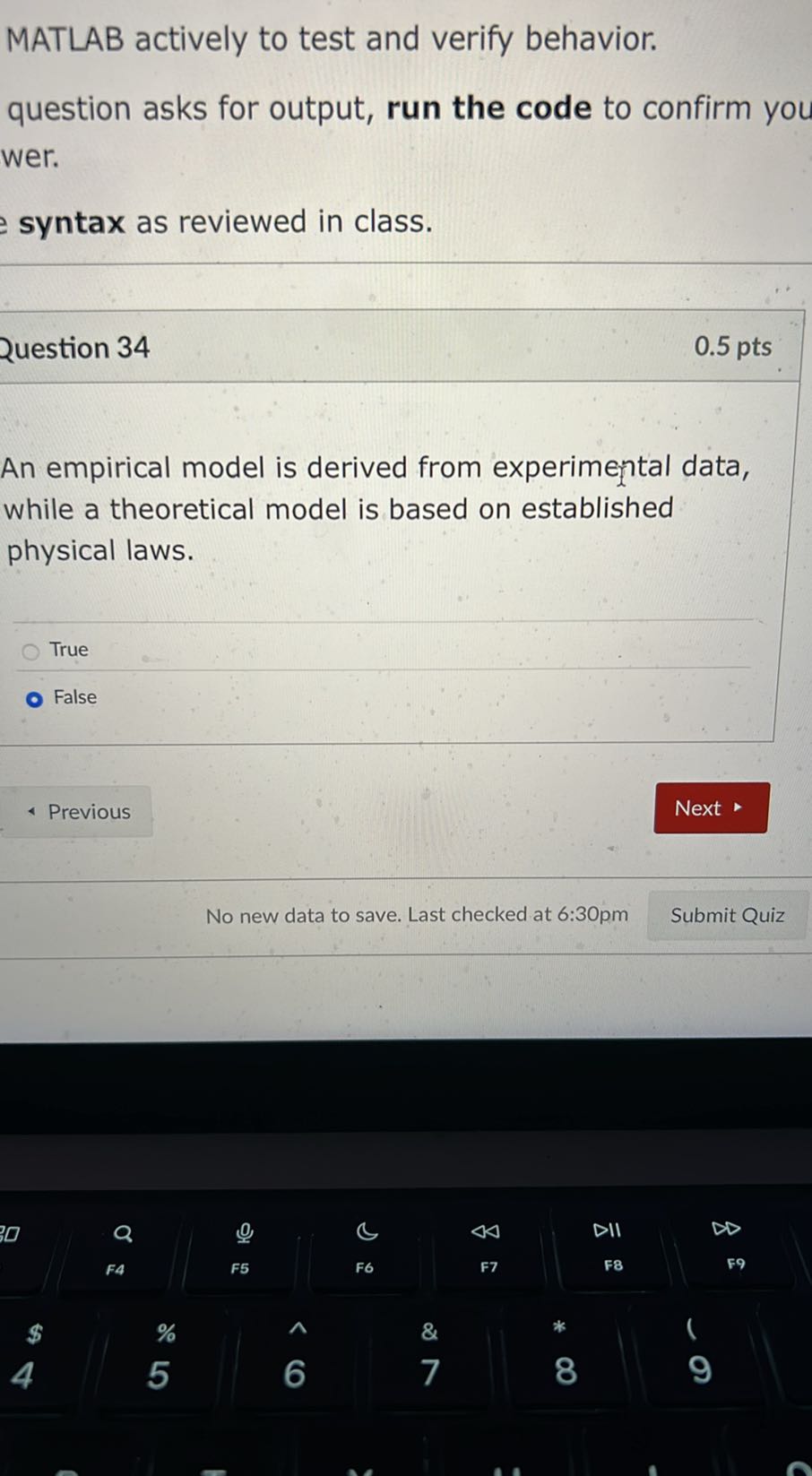MATLAB actively to test and verify behavior.
question asks for output, run the code to confirm you wer.
syntax as reviewed in class.

Question 34
0.5 pts

An empirical model is derived from experimental data, while a theoretical model is based on established physical laws.
True
False
Previous
Next
No new data to save. Last checked at 6:30pm
Submit Quiz
□
0
𝔹
<Δ
DII
▹
Q
F5
F6
F7
F8
59
FA
red
$
%
&
4
5
6
7
8
