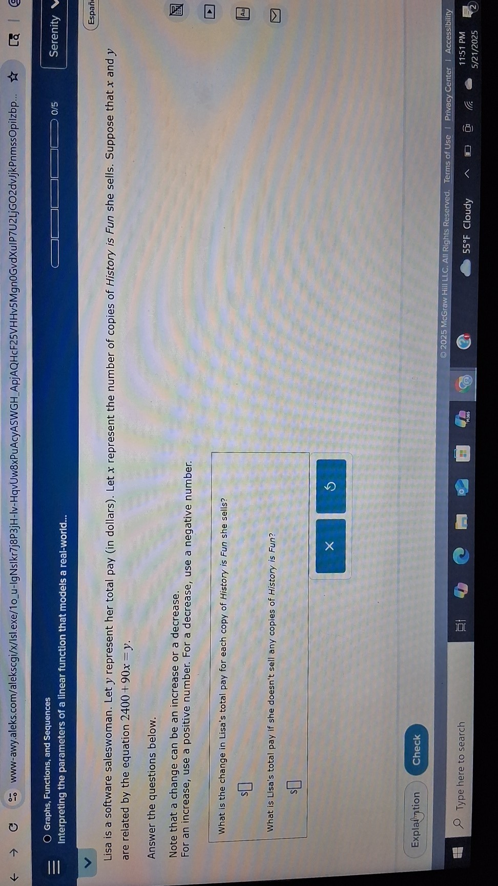 www-awy.aleks.com/alekscgi/x/Isl.exe/1ou-IgNslkr7j8P3jH-Iv-HqvUw8xPuAcyASWGHApjAQHcF25VHHv5Mgn0GvdXulP7U2LjGO2dvJjkPnmssOpilzbp...
Graphs, Functions, and Sequences
Interpreting the parameters of a linear function that models a real-world...
0/5
Serenity
Españ

Lisa is a software saleswoman. Let y represent her total pay (in dollars). Let x represent the number of copies of History is Fun she sells. Suppose that x and y are related by the equation 2400+90 x=y.

Answer the questions below.
Note that a change can be an increase or a decrease.
For an increase, use a positive number. For a decrease, use a negative number.

What is the change in Lisa's total pay for each copy of History is Fun she sells?

    $


What is Lisa's total pay if she doesn't sell any copies of History is Fun?

    $[

Explaintion
Check
© 2025 McGraw Hill LLC. All Rights Reserved. Terms of Use | Privacy Center | Accessibility
Type here to search
55^∘F Cloudy
11:51 PM
5/21/2025