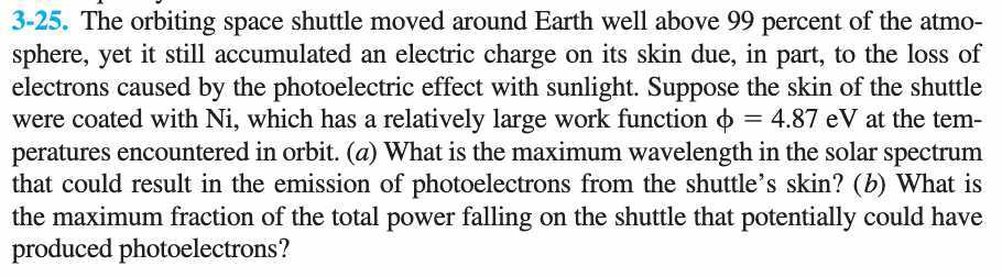 3-25. The orbiting space shuttle moved around Earth well above 99 percent of the atmosphere, yet it still accumulated an electric charge on its skin due, in part, to the loss of electrons caused by the photoelectric effect with sunlight. Suppose the skin of the shuttle were coated with Ni , which has a relatively large work function ϕ=4.87 eV at the temperatures encountered in orbit. (a) What is the maximum wavelength in the solar spectrum that could result in the emission of photoelectrons from the shuttle's skin? (b) What is the maximum fraction of the total power falling on the shuttle that potentially could have produced photoelectrons?