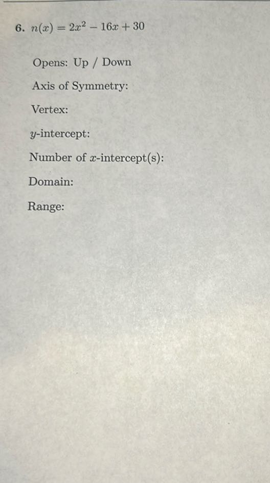 6. n(x)=2 x^2-16 x+30

Opens: Up / Down
Axis of Symmetry:
Vertex:
y-intercept:
Number of x-intercept(s):
Domain:
Range: