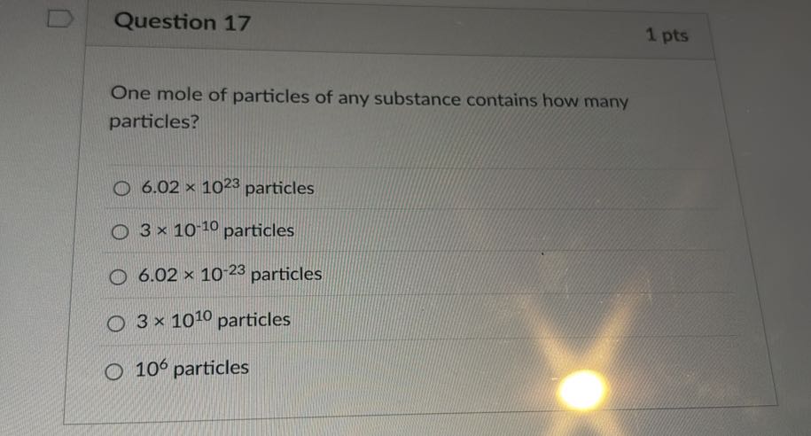 Question 17
1 pts

One mole of particles of any substance contains how many particles?
6.02 × 10^23 particles
3 × 10^-10 particles
6.02 × 10^-23 particles
3 × 10^10 particles
10^6 particles