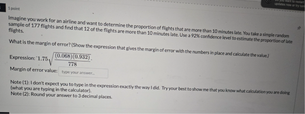 1 point
Imagine you work for an airline and want to determine the proportion of flights that are more than 10 minutes late. You take a simple random sample of 177 flights and find that 12 of the flights are more than 10 minutes late. Use a 92 % confidence level to estimate the proportion of late flights.

What is the margin of error? (Show the expression that gives the margin of error with the numbers in place and calculate the value.)
Expression: 1.75 √(((0.068)(0.932))/(778))
Margin of error value:
type your answer...

Note (1): I don't expect you to type in the expression exactly the way I did. Try your best to show me that you know what calculation you are doing (what you are typing in the calculator).
Note (2): Round your answer to 3 decimal places.