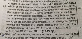 Which of the following is NOT a fundamental S.I. unit? A. Metre B. Ampere C. Kelvin D. Second E. Radian (1985:Q1)
10. Which of the following statements are true about the spring balance and the chemical balance? 1. Both are used to measure the mass of an object. II. Either of them may be used to measure the weight of an object. III. The spring balance works on the principle of Hooke's law while the chemical balance works on the principle of moments. IV. A change in gravity changes the readings of a spring balance but not that of a chemical balance. A. I and IV B. II and III CI III and IV D. I, II, and III E. I and III. (1985:Q3)
11. Which of the following represents the correct precision if the length of a piece of wire is measured with a metre rule?