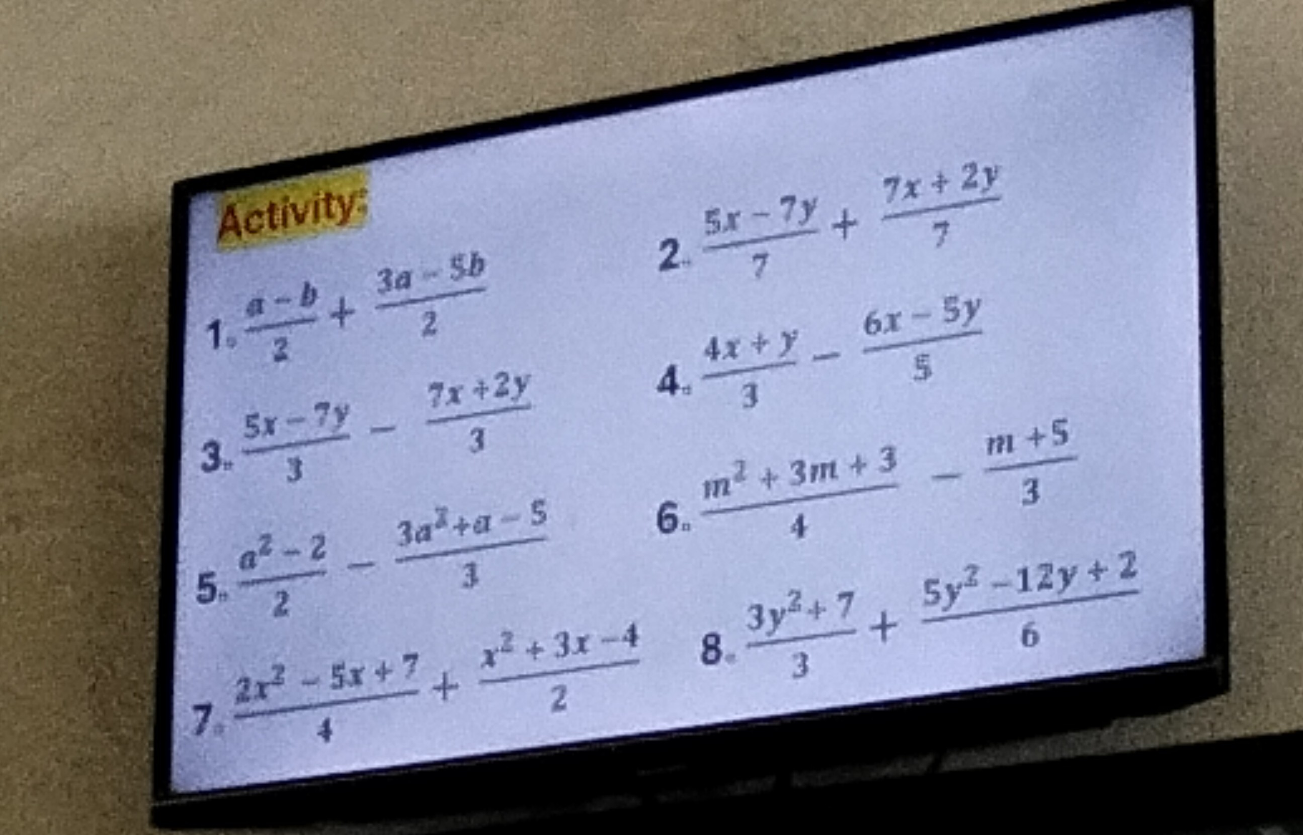 Activity:
1. (a-b)/(2)+(3 a-5 b)/(2)
2. (5 x-7 y)/(7)+(7 x+2 y)/(7)
3. (5 x-7 y)/(3)-(7 x+2 y)/(3)
4. (4 x+y)/(3)-(6 x-5 y)/(5)
5. (a^2-2)/(2)-(3 a^2+a-5)/(3)
6. (m^2+3 m+3)/(4)-(m+5)/(3)
7. (2 x^2-5 x+7)/(4)+(x^2+3 x-4)/(2) 8. (3 y^2+7)/(3)+(5 y^2-12 y+2)/(6)