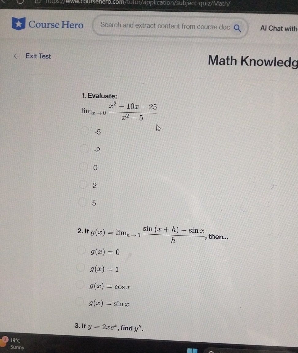 Course Hero
Search and extract content from course doc
Al Chat with
Exit Test
Math Knowledg
1. Evaluate:

    limx → 0(x^2-10 x-25)/(x^2-5)

-5
-2
0
2
5
2. If g(x)=limh → 0(sin (x+h)-sin x)/(h), then...
g(x)=0
g(x)=1
g(x)=cos x
g(x)=sin x
3. If y=2 x e^x, find y^''.

(3) 19^∘C
Sunny