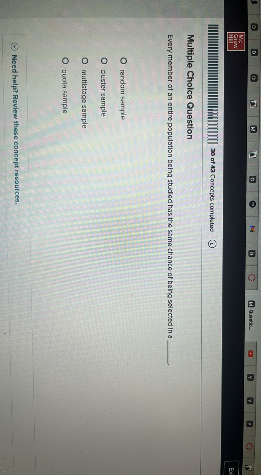 D
D
D
M
G
D
Questio...
Mc
Graw
Hill
30 of 43 Concepts completed
(i)

Multiple Choice Question

Every member of an entire population being studied has the same chance of being selected in a 
random sample
cluster sample
multistage sample
quota sample
Need help? Review these concept resources.