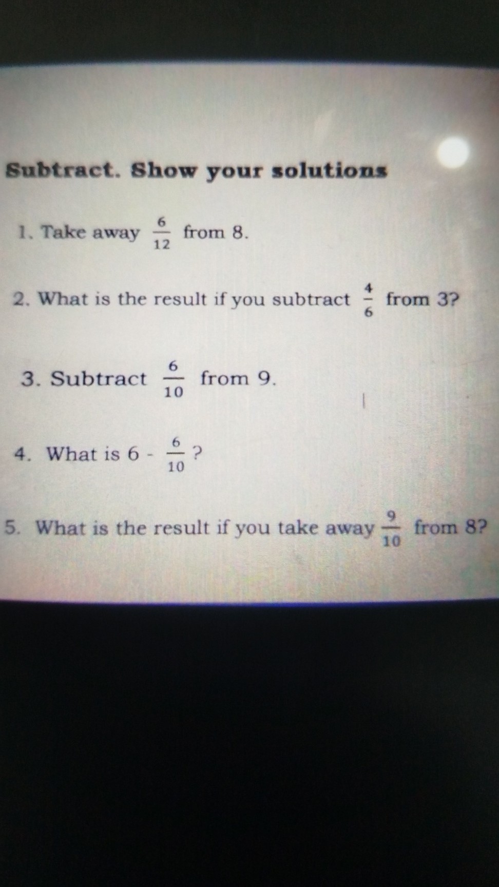 Subtract. Show your solutions
1. Take away (6)/(12) from 8 .
2. What is the result if you subtract (4)/(6) from 3 ?
3. Subtract (6)/(10) from 9 .
4. What is 6-(6)/(10) ?
5. What is the result if you take away (9)/(10) from 8 ?