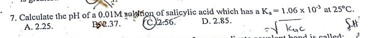 7. Calculate the pH of a 0.01 M solktion of salicylic acid which has a Ka=1.06 × 10^-3 at 25^∘C.
A. 2.25 .

Bye.37.
(C.) 2.56 .
D. 2.85 .

    =√(kG c)
