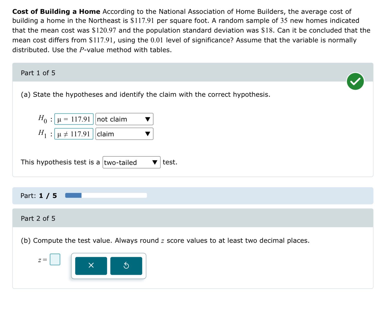 Cost of Building a Home According to the National Association of Home Builders, the average cost of building a home in the Northeast is $ 117.91 per square foot. A random sample of 35 new homes indicated that the mean cost was $ 120.97 and the population standard deviation was $ 18. Can it be concluded that the mean cost differs from $ 117.91, using the 0.01 level of significance? Assume that the variable is normally distributed. Use the P-value method with tables.

Part 1 of 5
(a) State the hypotheses and identify the claim with the correct hypothesis.

    H0: μ=117.91  not claim   ∇
        
        H1: μ≠ 117.91  claim   ∇


This hypothesis test is a □ two-tailed test.

Part: 1 / 5

Part 2 of 5
(b) Compute the test value. Always round z score values to at least two decimal places.

    z=□
