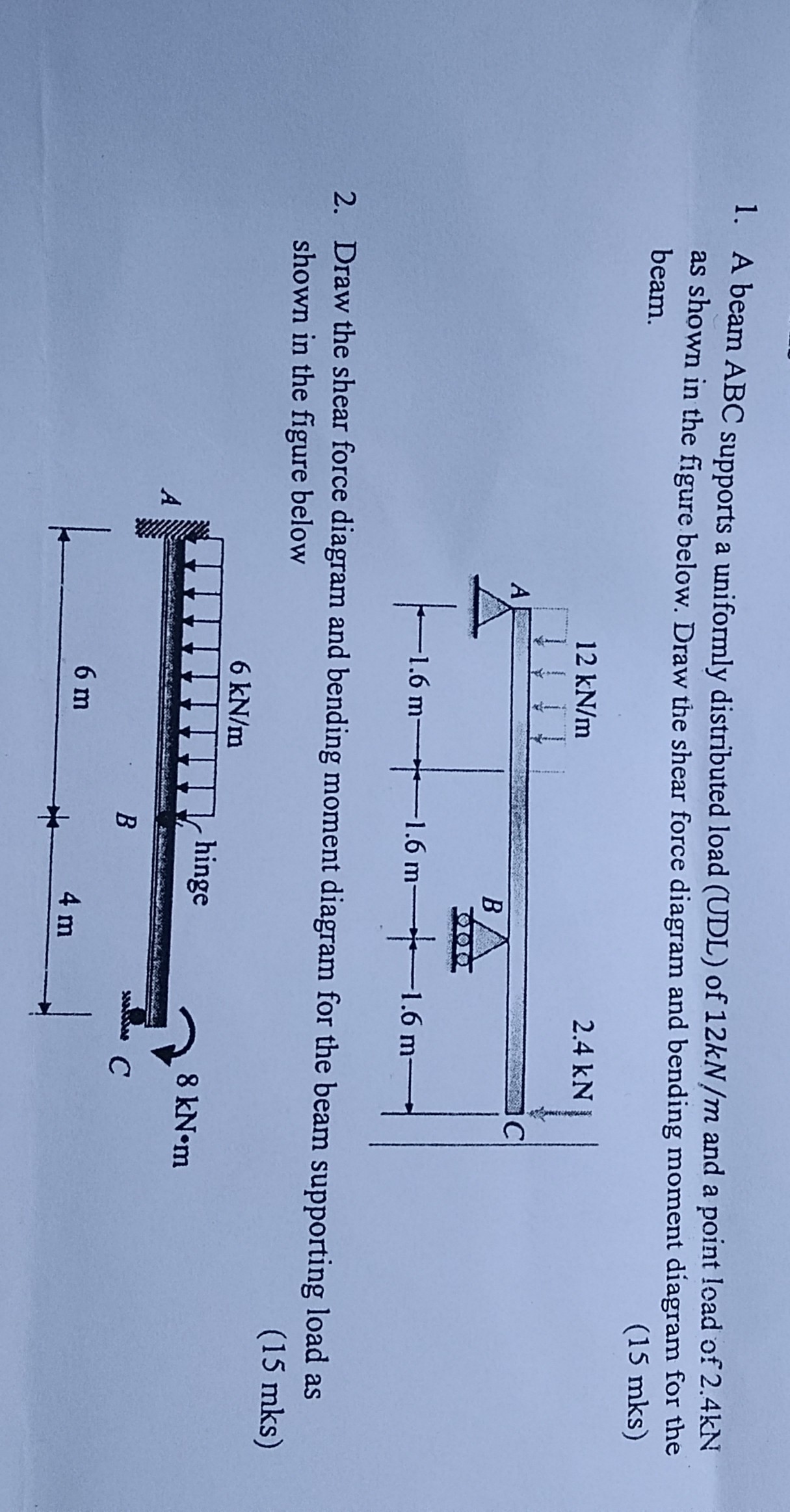 1. A beam ABC supports a uniformly distributed load (UDL) of 12 kN / m and a point load of 2.4 kN as shown in the figure below. Draw the shear force diagram and bending moment diagram for the beam.
( 15 mks )
2. Draw the shear force diagram and bending moment diagram for the beam supporting load as shown in the figure below
( 15 mks )