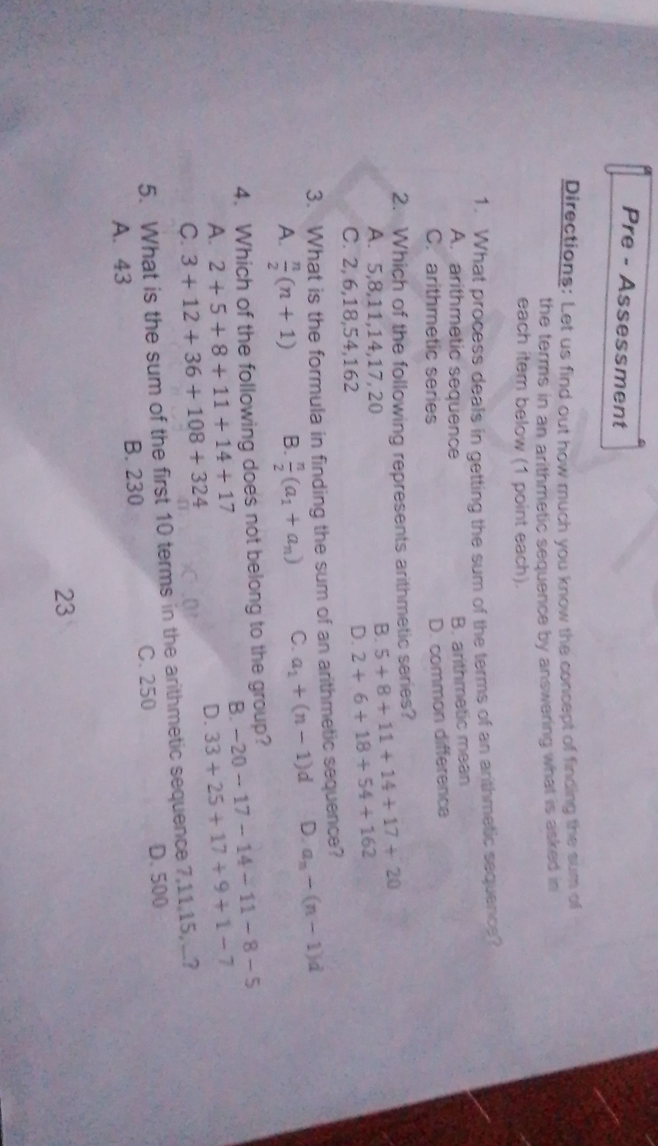 Pre-Assessment

Directions: Let us find out how much you know the conoept of fincing the wum of the terms in an arithmetic sequence by answering what is acked in each item below (1 point each).
1. What process deals in getting the sum of the terms of an anthmetic sequenos?
A. arithmetic sequence
B. arthmetic mean
C. arithmetic series
D. common difference
2. Which of the following represents arithmetic series?
A. 5,8,11,14,17,20
B. 5+8+11+14+17+20
C. 2,6,18,54,162
D. 2+6+18+54+162
3. What is the formula in finding the sum of an arithmetic sequence?
A. (n)/(2)(n+1)
B. (n)/(2)(a1+an)
C. a1+(n-1) d
D. an-(n-1) d
4. Which of the following does not belong to the group?
A. 2+5+8+11+14+17
B. -20-17-14-11-8-5
C. 3+12+36+108+324
D. 33+25+17+9+1-7
5. What is the sum of the first 10 terms in the arithmetic sequence 7,11,15,- ?
A. 43
B. 230
C. 250
D. 500
23