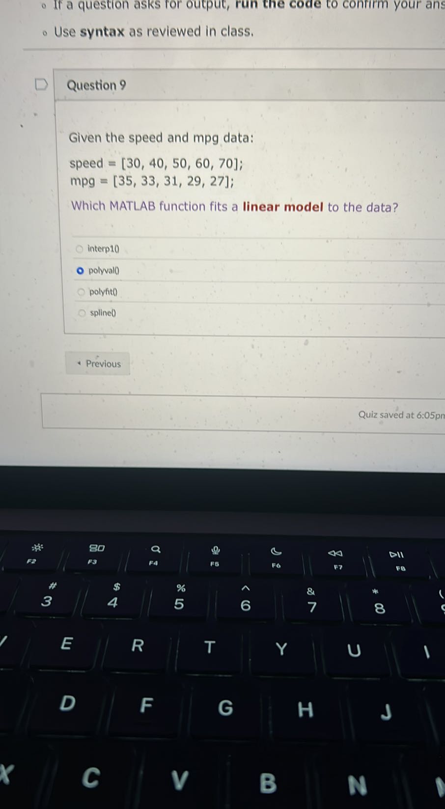 - If a question asks for output, run the code to confirm your ans
- Use syntax as reviewed in class.

Question 9

Given the speed and mpg data:

    speed =[30,40,50,60,70] 
        mpg=[35,33,31,29,27]


Which MATLAB function fits a linear model to the data?
interp1()
polyval()
polyfit()
spline()
Previous
Quiz saved at 6:05pn

D
R
T
Y
E
AB
FA
FB
F6
177
DII
F2
80
a
0
.
c
40
a
*
$
%
5
6̂
8
7
U
po
 4 


,



1

1


c
F
G
H
J