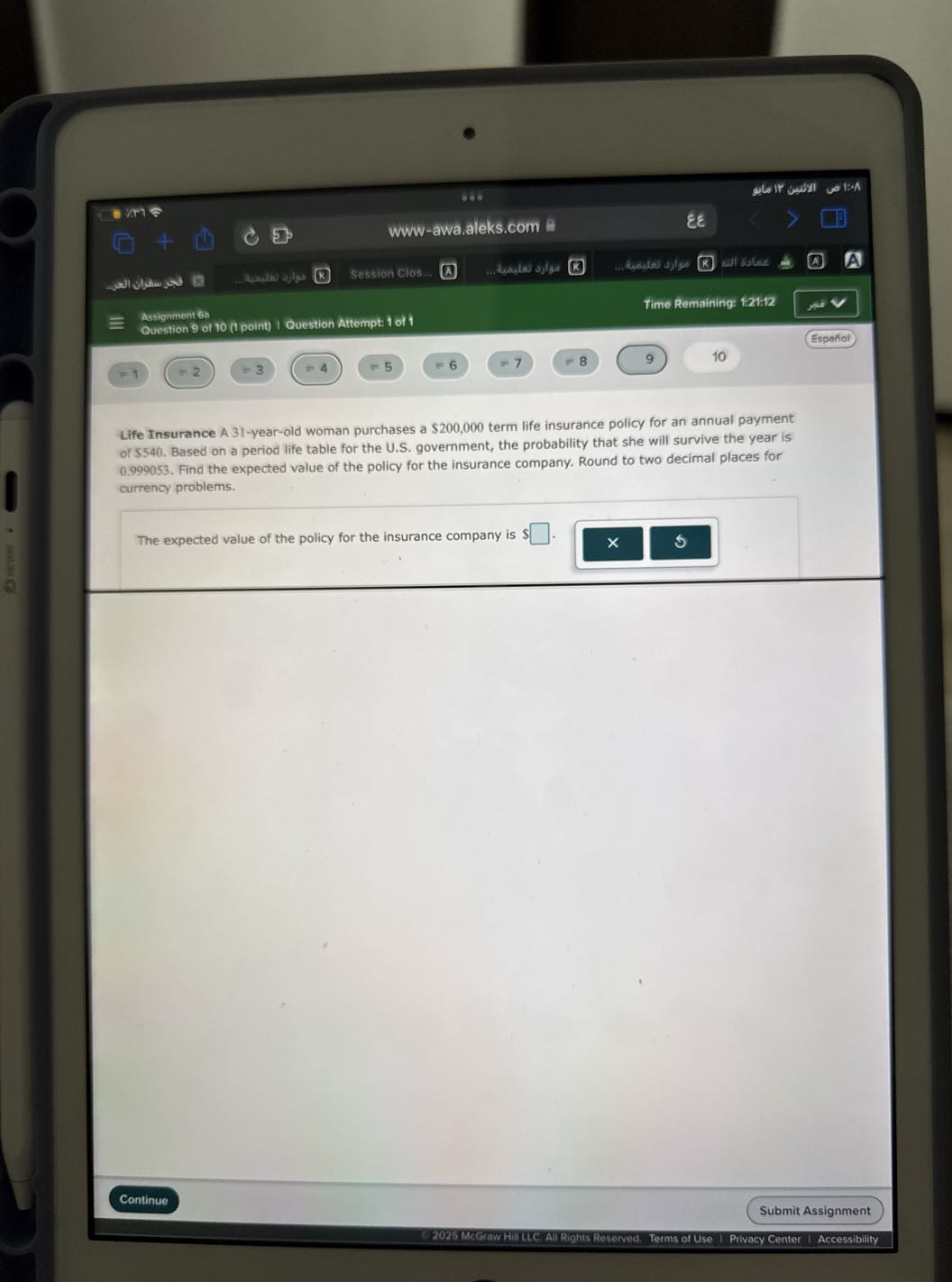 www-awa.aleks.com
εε
□
allablae
A
Assignment 6a
Time Remaining: 1:21:12
Question 9 of 10 (1 point) I Question Attempt: 1 of 1
Espafiol
=1
=2
=3
=4
=5
=6
=7
8
9
10

Life Insurance A 31-year-old woman purchases a $ 200,000 term life insurance policy for an annual payment of $540. Based on a period life table for the U.S. government, the probability that she will survive the year is 0.999053 . Find the expected value of the policy for the insurance company. Round to two decimal places for currency problems.

The expected value of the policy for the insurance company is $ □ .
Continue
Submit Assignment
© 2025 Mcstow HIIILC. All Rights Reserved. Terms of Use I Privacy Center I Accessibility