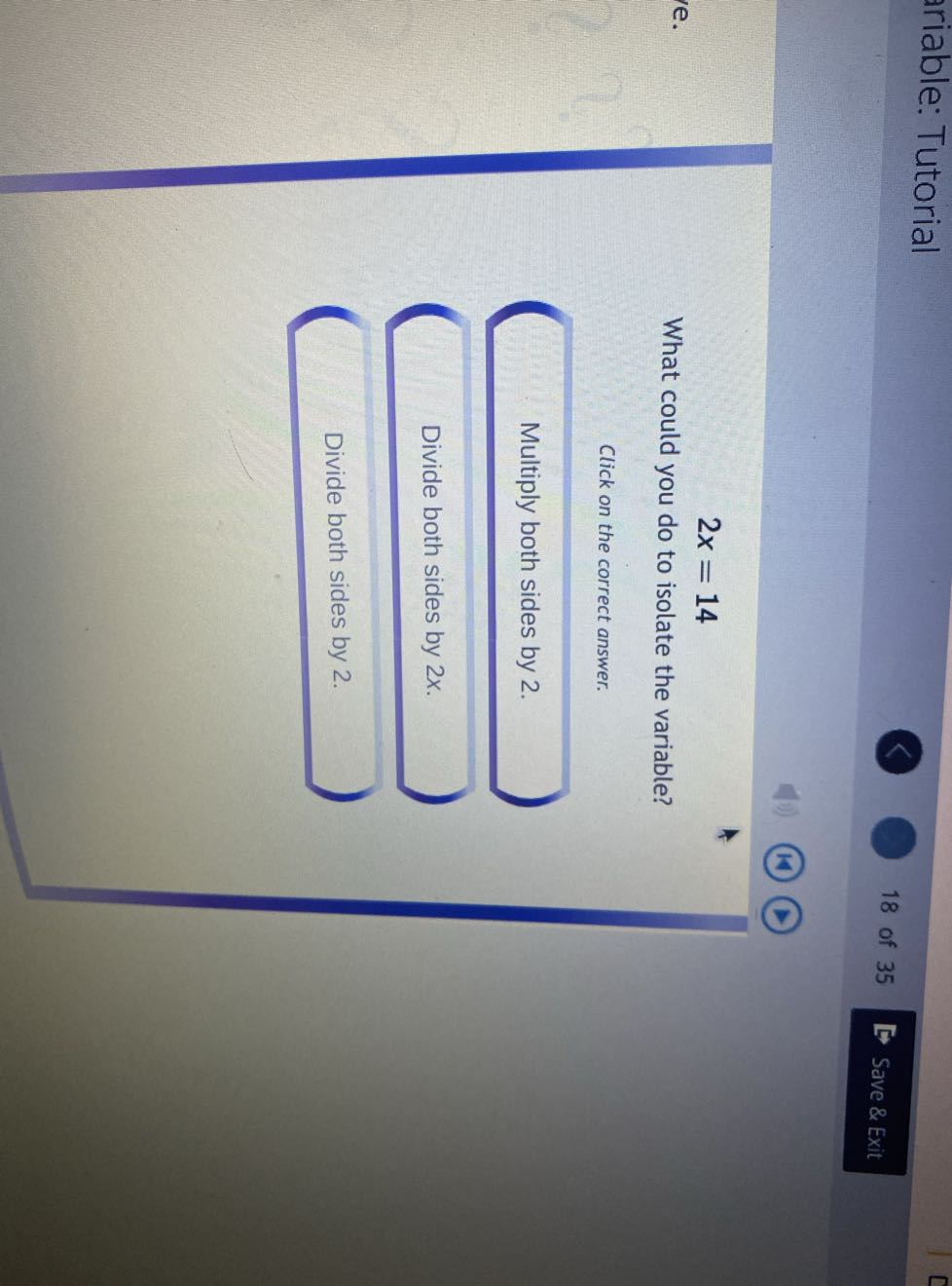 riable: Tutorial
18 of 35
Save & Exit

    2 x=14


What could you do to isolate the variable?
Click on the correct answer.

Multiply both sides by 2 .

Divide both sides by 2 x.

Divide both sides by 2 .