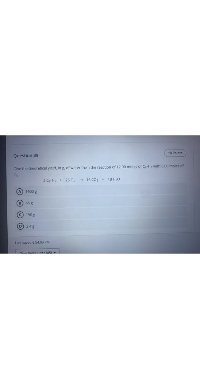 Question 39
10 Points

Give the theoretical yield, in g , of water from the reaction of 12.00 moles of C8H18 with 5.00 moles of O2.

    2 C8H18+25 O2→ 16 CO2+18 H2O

(A) 1900 g
(B) 65 g
(C) 190 g
(D) 3.4 g

Last saved 6:54:03 PM