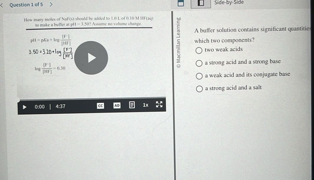 Question 1 of 5
Side-by-Side

How many moles of NaF(s) should be added to 1.0 L of 0.10 MHF(aq) to make a buffer at pH=3.50 ? Assume no volume change.

A buffer solution contains significant quantities which two components?
two weak acids
a strong acid and a strong base
a weak acid and its conjugate base
a strong acid and a salt