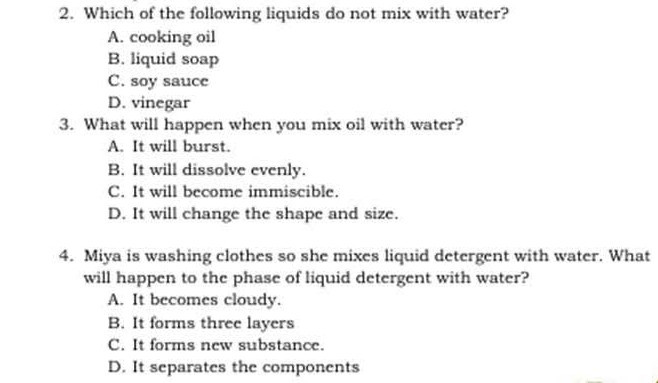 2. Which of the following liquids do not mix with water?
A. cooking oil
B. liquid soap
C. soy sauce
D. vinegar
3. What will happen when you mix oil with water?
A. It will burst.
B. It will dissolve evenly.
C. It will become immiscible.
D. It will change the shape and size.
4. Miya is washing clothes so she mixes liquid detergent with water. What will happen to the phase of liquid detergent with water?
A. It becomes cloudy.
B. It forms three layers
C. It forms new substance.
D. It separates the components