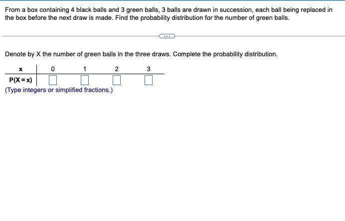 From a box containing 4 black balls and 3 green balls, 3 balls are drawn in succession, each ball being replaced in the box before the next draw is made. Find the probability distribution for the number of green balls.

Denote by X the number of green balls in the three draws. Complete the probability distribution.

𝐱     0     1     2     3 

𝐏(𝐗 = 𝐱)     □     □     □     □

(Type integers or simplified fractions.)