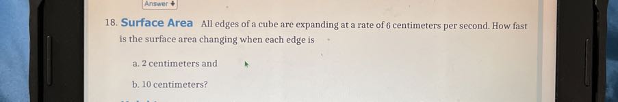 Answer 4
18. Surface Area All edges of a cube are expanding at a rate of 6 centimeters per second. How fast is the surface area changing when each edge is
a. 2 centimeters and
b. 10 centimeters?