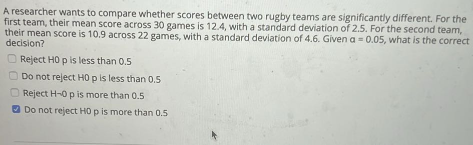 A researcher wants to compare whether scores between two rugby teams are significantly different. For the first team, their mean score across 30 games is 12.4 , with a standard deviation of 2.5 . For the second team, their mean score is 10.9 across 22 games, with a standard deviation of 4.6 . Given a=0.05, what is the correct decision?
Reject HO 0 p is less than 0.5
Do not reject HO p is less than 0.5
Reject H∼ 0 p is more than 0.5
Do not reject HO 0 p is more than 0.5