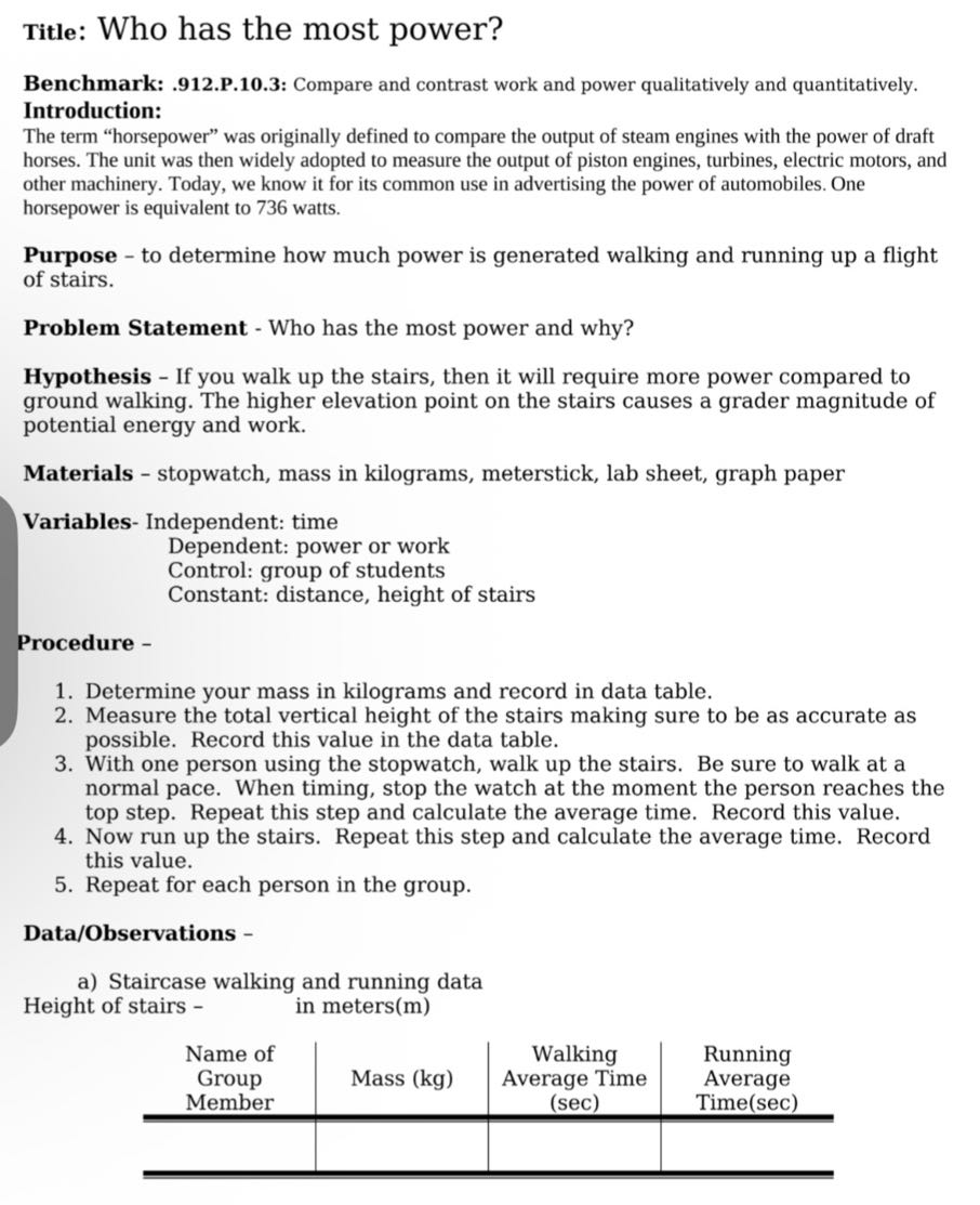 Title: Who has the most power?
Benchmark: .912.p.10.3: Compare and contrast work and power qualitatively and quantitatively.
Introduction:
The term "horsepower" was originally defined to compare the output of steam engines with the power of draft horses. The unit was then widely adopted to measure the output of piston engines, turbines, electric motors, and other machinery. Today, we know it for its common use in advertising the power of automobiles. One horsepower is equivalent to 736 watts.

Purpose - to determine how much power is generated walking and running up a flight of stairs.

Problem Statement - Who has the most power and why?
Hypothesis - If you walk up the stairs, then it will require more power compared to ground walking. The higher elevation point on the stairs causes a grader magnitude of potential energy and work.

Materials - stopwatch, mass in kilograms, meterstick, lab sheet, graph paper
Variables- Independent: time
Dependent: power or work
Control: group of students
Constant: distance, height of stairs
Procedure -
1. Determine your mass in kilograms and record in data table.
2. Measure the total vertical height of the stairs making sure to be as accurate as possible. Record this value in the data table.
3. With one person using the stopwatch, walk up the stairs. Be sure to walk at a normal pace. When timing, stop the watch at the moment the person reaches the top step. Repeat this step and calculate the average time. Record this value.
4. Now run up the stairs. Repeat this step and calculate the average time. Record this value.
5. Repeat for each person in the group.

Data/Observations -
a) Staircase walking and running data

Height of stairs - in meters(m)


 
Name of 

Group 

Member
     Mass (kg)      
Walking 

Average Time 

(sec)
      
Running 

Average 

Time(sec)
 

            

