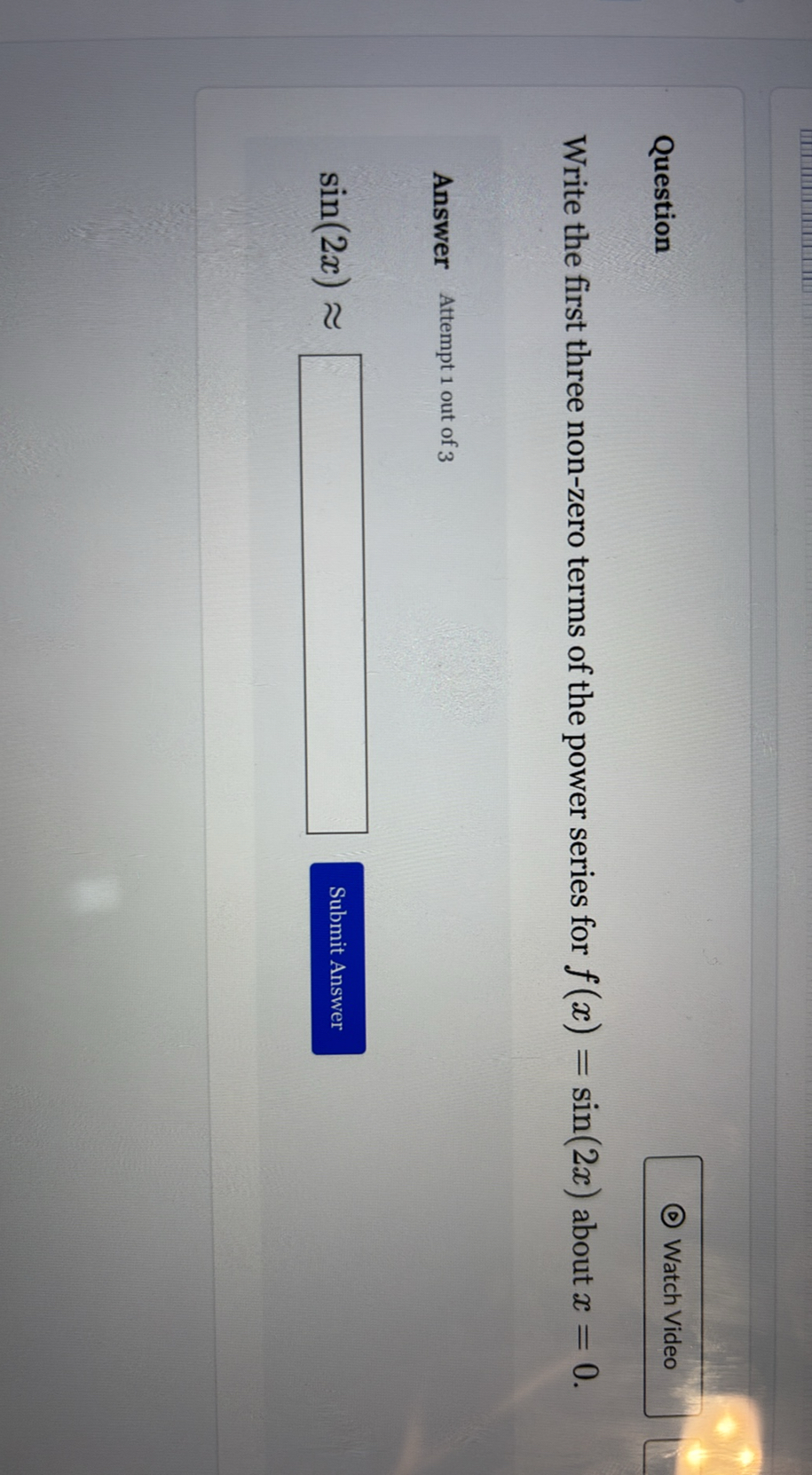 Question

Watch Video

Write the first three non-zero terms of the power series for f(x)=sin (2 x) about x=0.

Answer Attempt 1 out of 3

    sin (2 x) ≈□


Submit Answer