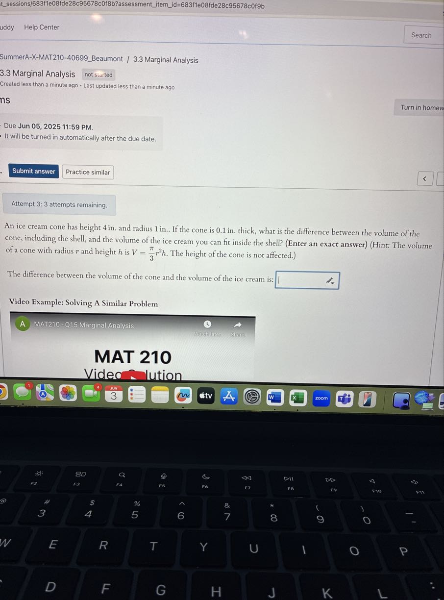 tsessions/683f1e08fde28c95678c0f8b?assessmentitemid=683f1e08fde28c95678c0f9b
uddy
Help Center
Search

SummerA-X-MAT210-40699Beaumont / 3.3 Marginal Analysis
3.3 Marginal Analysis
not slarted

Created less than a minute ago - Last updated less than a minute ago
ns
Turn in homew

Due Jun 05, 2025 11:59 PM.
It will be turned in automatically after the due date.
Submit answer
Practice similar

Attempt 3: 3 attempts remaining.
An ice cream cone has height 4 in . and radius 1 in .. If the cone is 0.1 in . thick, what is the difference between the volume of the cone, including the shell, and the volume of the ice cream you can fit inside the shell? (Enter an exact answer) (Hint: The volume of a cone with radius r and height h is V=(π)/(3) r^2 h. The height of the cone is not affected.)

The difference between the volume of the cone and the volume of the ice cream is: □
Video Example: Solving A Similar Problem
A MAT210-015 Marginal Analysis
(1) →

MAT 210
Video - lution