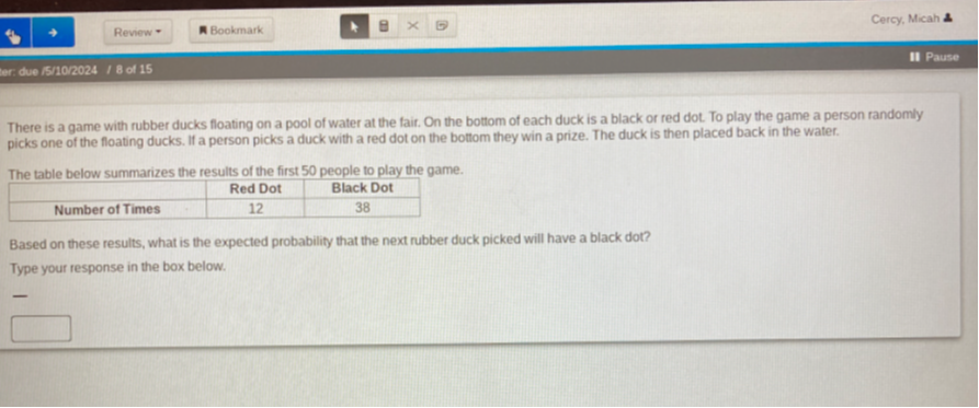 Review *
Bookmark
Cercy, Micah
due 5102024    18 of 15
Pause
There is a game with rubber ducks floating on a pool of water at the fair. On the bottom of each duck is a black or red dot. To play the game a person randomly picks one of the floating ducks. If a person picks a duck with a red dot on the bottom they win a prize. The duck is then placed back in the water.

The table below summarizes the results of the first 50 people to play the game.

    Red Dot     Black Dot 

Number of Times     12     38 



Based on these results, what is the expected probability that the next rubber duck picked will have a black dot?
Type your response in the box below.
□