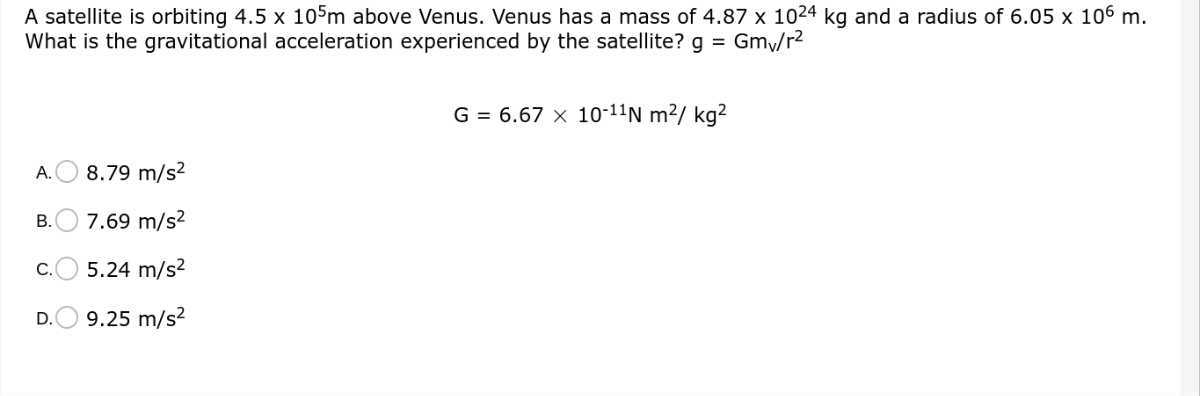 A satellite is orbiting 4.5 × 10^5 m above Venus. Venus has a mass of 4.87 × 10^24 kg and a radius of 6.05 × 10^6 m. What is the gravitational acceleration experienced by the satellite? g=Gmv / r^2

    G=6.67 × 10^-11 N m^2 / kg^2

A. 8.79  m / s^2
B. 7.69  m / s^2
C. 5.24  m / s^2
D. 9.25  m / s^2