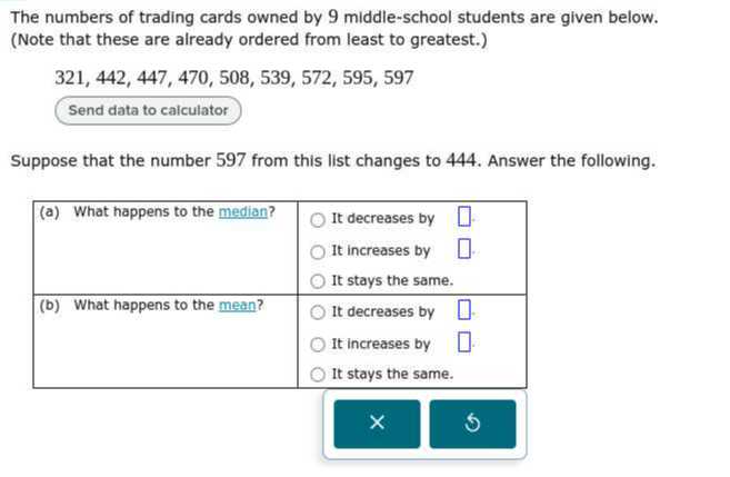 The numbers of trading cards owned by 9 middle-school students are given below.
(Note that these are already ordered from least to greatest.)
321, 442, 447, 470, 508, 539, 572, 595, 597
Suppose that the number 597 from this list changes to 444. Answer the following.
(a) What happens to the median?
It decreases by
It increases by
It stays the same.
(b) What happens to the mean?
It decreases by
It increases by
It stays the same.